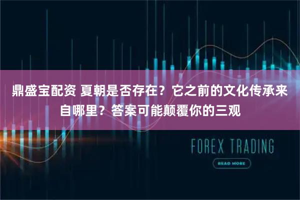 鼎盛宝配资 夏朝是否存在？它之前的文化传承来自哪里？答案可能颠覆你的三观