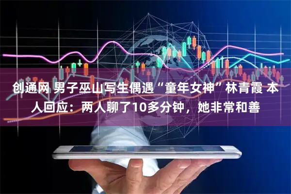 创通网 男子巫山写生偶遇“童年女神”林青霞 本人回应：两人聊了10多分钟，她非常和善