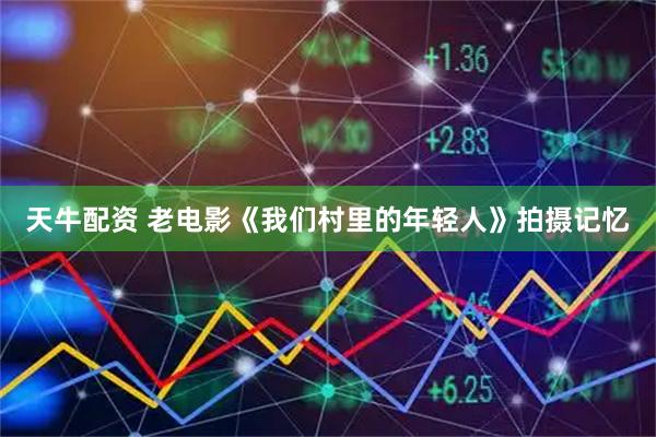 天牛配资 老电影《我们村里的年轻人》拍摄记忆
