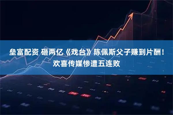 垒富配资 砸两亿《戏台》陈佩斯父子赚到片酬！欢喜传媒惨遭五连败