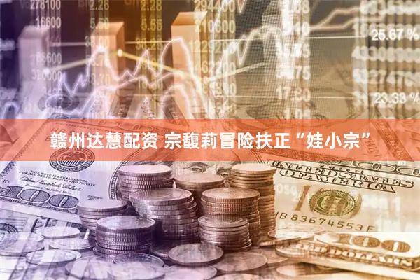 赣州达慧配资 宗馥莉冒险扶正“娃小宗”