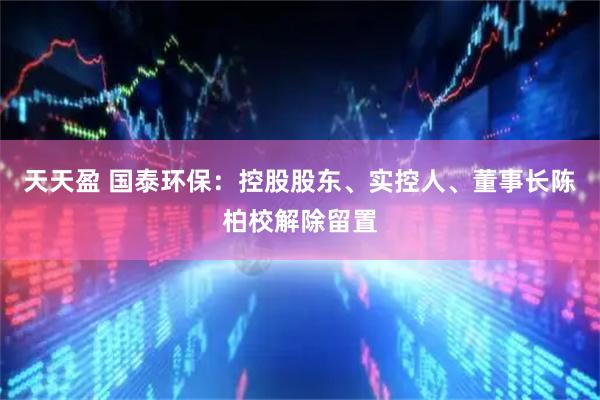 天天盈 国泰环保：控股股东、实控人、董事长陈柏校解除留置