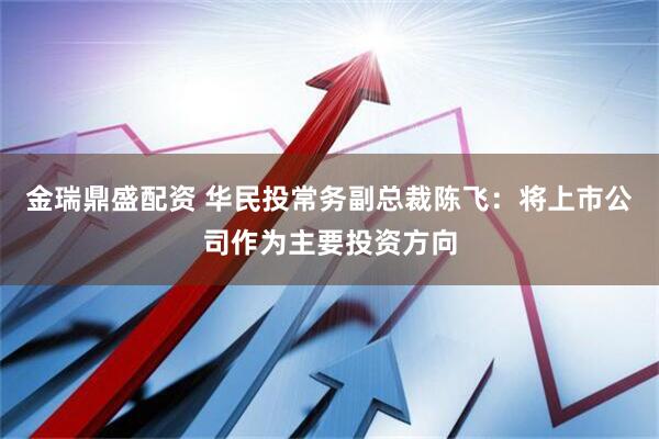 金瑞鼎盛配资 华民投常务副总裁陈飞：将上市公司作为主要投资方向