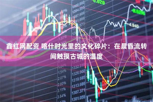 鑫红网配资 喀什时光里的文化碎片：在晨昏流转间触摸古城的温度
