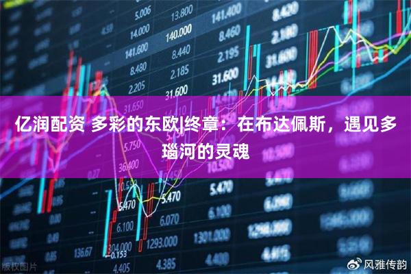 亿润配资 多彩的东欧|终章：在布达佩斯，遇见多瑙河的灵魂