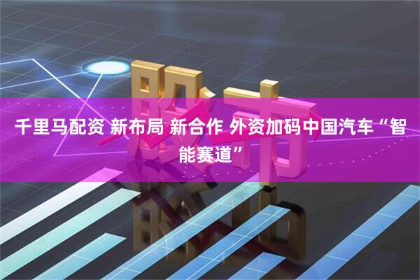 千里马配资 新布局 新合作 外资加码中国汽车“智能赛道”