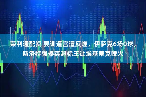 荣利通配资 罢训逼宫遭反噬，伊萨克6场0球，斯洛特强捧英超标王让埃基蒂克哑火