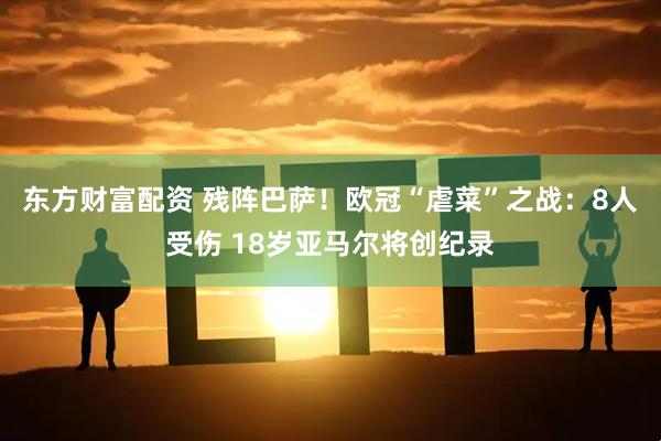 东方财富配资 残阵巴萨！欧冠“虐菜”之战：8人受伤 18岁亚马尔将创纪录
