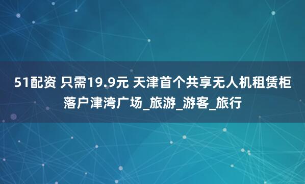 51配资 只需19.9元 天津首个共享无人机租赁柜落户津湾广场_旅游_游客_旅行