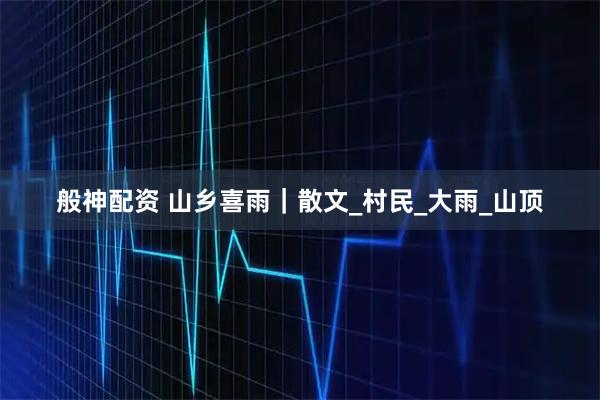 般神配资 山乡喜雨｜散文_村民_大雨_山顶