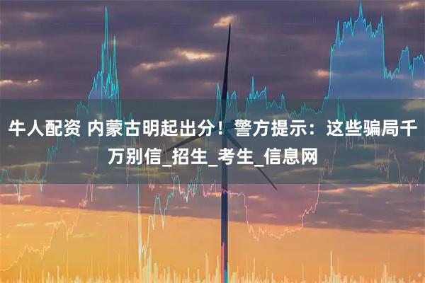 牛人配资 内蒙古明起出分！警方提示：这些骗局千万别信_招生_考生_信息网