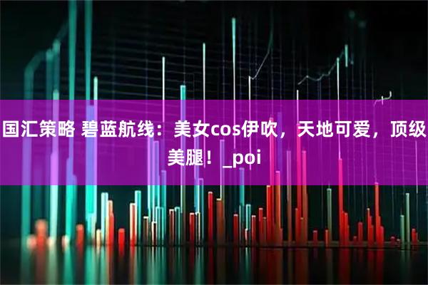 国汇策略 碧蓝航线：美女cos伊吹，天地可爱，顶级美腿！_poi