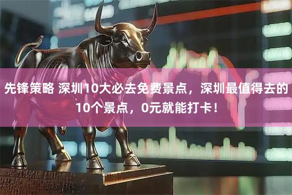 先锋策略 深圳10大必去免费景点，深圳最值得去的10个景点，0元就能打卡！