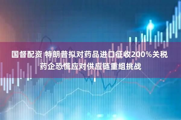 国督配资 特朗普拟对药品进口征收200%关税 药企恐慌应对供应链重组挑战