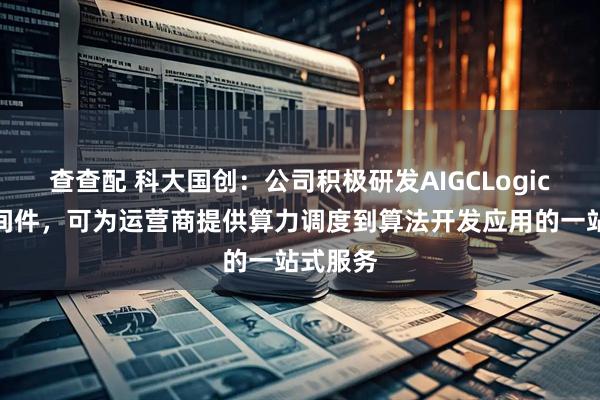 查查配 科大国创：公司积极研发AIGCLogic数智中间件，可为运营商提供算力调度到算法开发应用的一站式服务