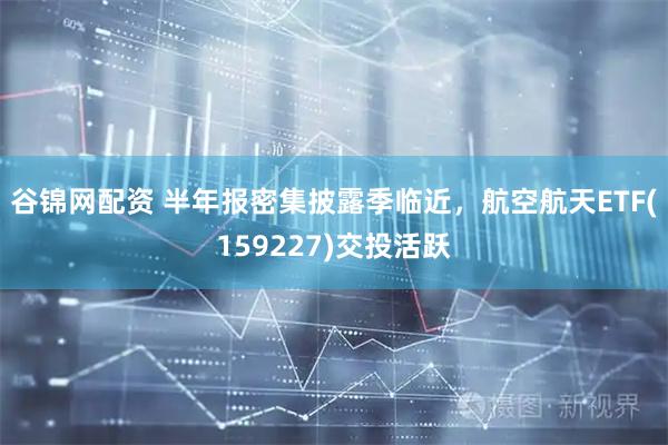 谷锦网配资 半年报密集披露季临近，航空航天ETF(159227)交投活跃