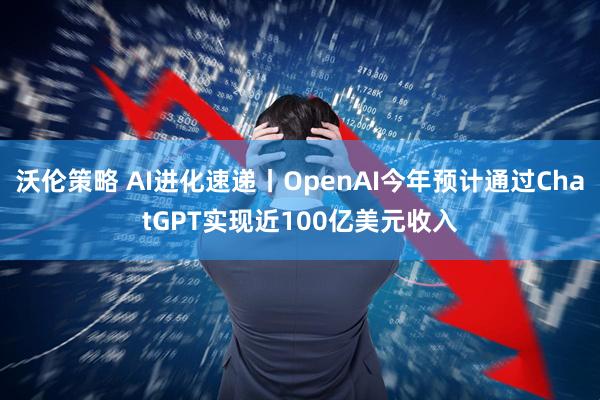 沃伦策略 AI进化速递丨OpenAI今年预计通过ChatGPT实现近100亿美元收入