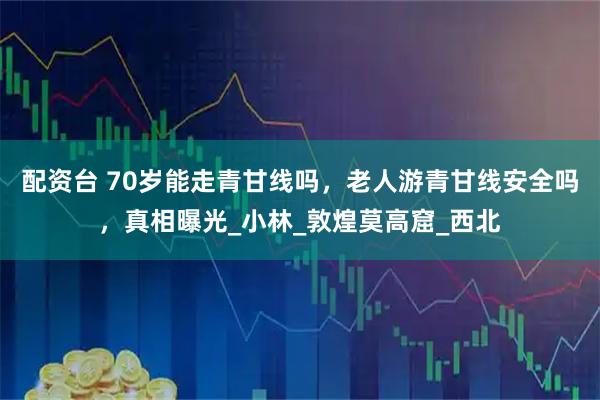 配资台 70岁能走青甘线吗，老人游青甘线安全吗，真相曝光_小林_敦煌莫高窟_西北