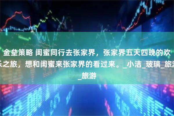 金垒策略 闺蜜同行去张家界，张家界五天四晚的欢乐之旅，想和闺蜜来张家界的看过来。_小洁_玻璃_旅游