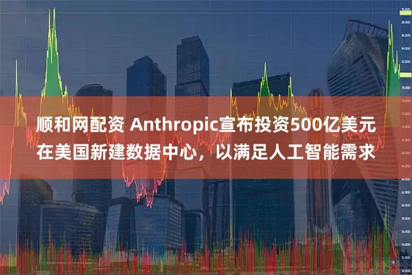 顺和网配资 Anthropic宣布投资500亿美元在美国新建数据中心,以满足人工智能需求