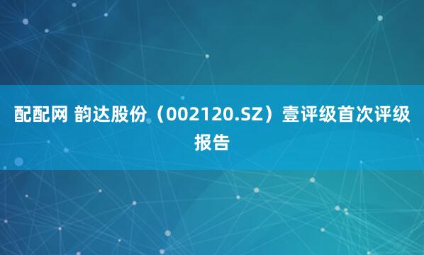 配配网 韵达股份(002120.SZ)壹评级首次评级报告